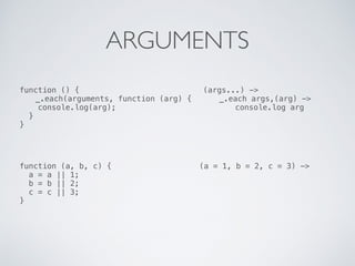 ARGUMENTS
function () {
_.each(arguments, function (arg) {
console.log(arg);
}
}
(args...) ->
_.each args,(arg) ->
console.log arg
function (a, b, c) {
a = a || 1;
b = b || 2;
c = c || 3;
}
(a = 1, b = 2, c = 3) ->
 