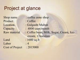 Project at glance
Shop name : coffee zone shop
Product : Coffee
Location : Gulgasht Multan
Capacity : 4800 cups/month
Raw material : Coffee bean, Milk, Sugar, Cream, Ice-
cream, Chocolate
Land : 1000 sq.ft
Labor : 4
Cost of Project : 2815000
 
