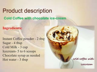 Product description
Cold Coffee with chocolate ice-cream
Ingredients:
Instant Coffee powder - 2 tbsp
Sugar - 4 tbsp
Cold Milk - 3 cup
Icecream- 5 to 6 scoops
Chocolate syrup as needed
Hot water - 3 tbsp
 