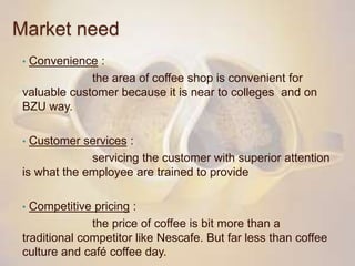 Market need
• Convenience :
the area of coffee shop is convenient for
valuable customer because it is near to colleges and on
BZU way.
• Customer services :
servicing the customer with superior attention
is what the employee are trained to provide
• Competitive pricing :
the price of coffee is bit more than a
traditional competitor like Nescafe. But far less than coffee
culture and café coffee day.
 