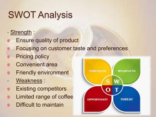 SWOT Analysis
• Strength :
Ensure quality of product
Focusing on customer taste and preferences
Pricing policy
Convenient area
Friendly environment
• Weakness :
Existing competitors
Limited range of coffee
Difficult to maintain
 