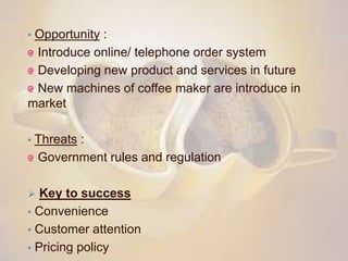 • Opportunity :
Introduce online/ telephone order system
Developing new product and services in future
New machines of coffee maker are introduce in
market
• Threats :
Government rules and regulation
 Key to success
• Convenience
• Customer attention
• Pricing policy
 
