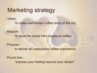 Marketing strategy
• Vision :
To make well known coffee shop of the city
• Mission :
To save the world from mediocre coffee.
• Purpose :
to deliver an unbeatable coffee experience.
• Punch line :
“express your feeling beyond your dream”
 