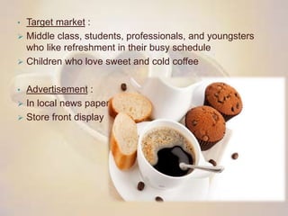 • Target market :
 Middle class, students, professionals, and youngsters
who like refreshment in their busy schedule
 Children who love sweet and cold coffee
• Advertisement :
 In local news paper
 Store front display
 