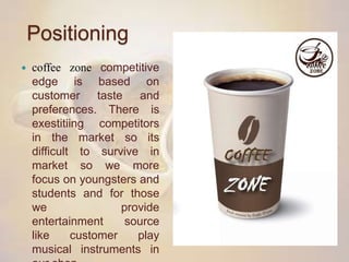 Positioning
 coffee zone competitive
edge is based on
customer taste and
preferences. There is
exestitiing competitors
in the market so its
difficult to survive in
market so we more
focus on youngsters and
students and for those
we provide
entertainment source
like customer play
musical instruments in
 
