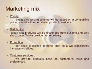 Marketing mix
 Pricing:
coffee zone pricing scheme will be based on a competitive
pricing model with other similar product providers
 Distribution:
coffee zone products will be dispended from our one and only
shop. Later On we provide home delivery.
 Promotion :
our shop is located in traffic area so it will significantly
increase visibilities.
 Customer services :
we provide products base on customer’s taste and
preferences.
 