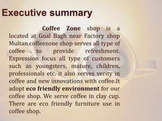 Executive summary
Coffee Zone shop is a
located at Goal Bagh near Factory shop
Multan.coffeezone shop serves all type of
coffee to provide refreshment.
Expression focus all type of customers
such as youngsters, mature, children,
professionals etc. it also serves verity in
coffee and new innovations with coffee.It
adopt eco friendly environment for our
coffee shop. We serve coffee in clay cup.
There are eco friendly furniture use in
coffee shop.
 