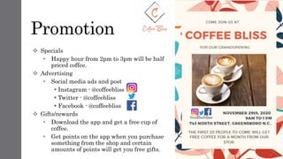 Promotion
 Specials
• Happy hour from 2pm to 3pm will be half
priced coffee.
 Advertising
• Social media ads and post
 Instagram - @coffeebliss
 Twitter - @coffeebliss
 Facebook - @coffeebliss
 Gifts/rewards
• Download the app and get a free cup of
coffee.
• Get points on the app when you purchase
something from the shop and certain
amounts of points will get you free gifts.
 