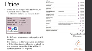 Price
^prices of coffee at
Starbucks
• So that we can compete with Starbucks, we
will sell all coffees for $3-$5
o This will make us the cheaper choice
Menu:
Small- $3
Medium- $4
Large- $5
In different seasons our coffee prices will
change.
For example in the winter, our hot coffees
will be 50 cents more than its original. In
the summer, our cold drinks will be 50
cents more than its original
Add ons:
Vanilla
Caramel
Etc...
(615)123-4567
 