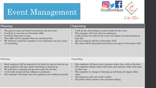 Event Management
Planning Organizing
• The goal is to get our brand to be known all over town.
• It will be at our store on November 29th.
• It will be from 9am to 1pm.
• The coffee will be cheaper than our normal prices
• We will have small free samples so our customers can get a taste
of everything.
• I will do the advertising on social media for the event
• The manager will train all new employees
• I will analyze the sales of the event and adjust our prices based on
that day.
• All our products will be in November 27th.
• The store will be decorated and ready to be open by November 27th
Directing Controlling
• Each employee will be expected to be there by 8am to help set up.
• Each employee will stay until everything is cleaned up
• We will have a meeting and go over a plan for the day
• I will walk around all day talking to customers.
• The manager will make sure the employees are working correctly
• One employee will greet each customer when they walk in the door.
• The employee taking orders will write each person's order and name
on their cup.
• The employee in charge of cleaning up will keep all empty tables
clean.
• All employees will serve with a smile.
• All orders will be made to the customers liking.
 