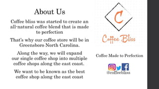 About Us
Coffee bliss was started to create an
all-natural coffee blend that is made
to perfection
That’s why our coffee store will be in
Greensboro North Carolina.
Along the way, we will expand
our single coffee shop into multiple
coffee shops along the east coast.
We want to be known as the best
coffee shop along the east coast
Coffee Made to Perfection
 