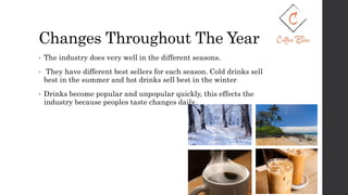Changes Throughout The Year
• The industry does very well in the different seasons.
• They have different best sellers for each season. Cold drinks sell
best in the summer and hot drinks sell best in the winter
• Drinks become popular and unpopular quickly, this effects the
industry because peoples taste changes daily.
 