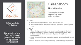 Coffee Made to
Perfection
Our missions is to
fulfil and exceed
your coffee needs
in a pleasant
environment
 Goals
• Short-become a well-known coffee shop in that area
• Long- grow to more than more store and spread out across the east
coast
 Why?
 Chose the logo because it seems modern and has a good vibe to it.
Orange represents a friendly, cheerful and confident brand. Also,
it shows warmth. Black represents elegance, strength, and
sophistication.
 Chose the slogan because our coffee recipe is perfect and made to your
order.
 Chose the name because my coffee shop will be a happy environment
This location is known
as one of the worst
coffee locations.
 