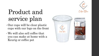 Product and
service plan
• Our cups will be clear plastic
cups with our logo on the front
• We will also sell coffee that
you can make at home with a
Keurig or coffee pot
 