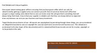 Find Reliable and Unique Suppliers
One aspect about making great coffee is ensuring that you have great coffee which can only be
determined by getting a supplier who can connect you with that. Ensure that the kind of coffee that
you get is unique tasting and a blend that no one can resists since this will give them something that will
always bring them back. Ensure that your supplier is reliable such that they can always deliver as expected
since any lateness can cost you your business and heavy investment.
*Legal Disclosures and terms of use– All reports are copyrighted; by persisting through these things, you are surrendered
an obliged immaculate to use our copyright for your own particular uncommon and business use. This utilization is
constrained to the key buyer of the document(s) and it is esteemed that these records are not for re-plan, copyright or
to be posted on the web.
For More Info. Reviews AND TO ORDER:
https://www.fiverr.com/jssnetbay/deliver-a-coffee-shop-
business-plan
 