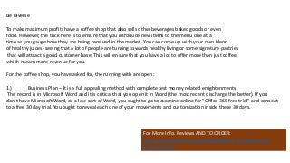 Be Diverse
To make maximum profits have a coffee shop that also sells other beverages baked goods or even
food. However, the trick here is to ensure that you introduce new items to the menu one at a
time as you gauge how they are being received in the market. You can come up with your own blend
of healthy juices- seeing that a lot of people are turning towards healthy living or some signature pastries
that will attract a good customer base. This will ensure that you have a lot to offer more than just coffee
which means more revenue for you.
For the coffee shop, you have asked for, the running with are open:
1.) Business Plan – It is a full appealing method with complete test money related enlightenments.
The record is in Microsoft Word and it is critical that you open it in Word (the most recent discharge the better). If you
don't have Microsoft Word, or a late sort of Word, you ought to go to examine online for "Office 365 free trial" and consent
to a free 30 day trial. You ought to reveal each one of your movements and customization inside these 30 days.
For More Info. Reviews AND TO ORDER:
https://www.fiverr.com/jssnetbay/deliver-a-coffee-shop-
business-plan
 