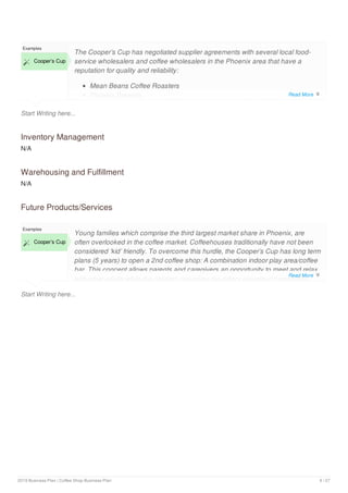 Start Writing here...
Examples
 Cooper’s Cup
The Cooper’s Cup has negotiated supplier agreements with several local food-
service wholesalers and coffee wholesalers in the Phoenix area that have a
reputation for quality and reliability:
Mean Beans Coffee Roasters
Phoenix Brewers
Inventory Management
N/A
Warehousing and Fulfillment
N/A
Future Products/Services
Start Writing here...
Examples
 Cooper’s Cup
Young families which comprise the third largest market share in Phoenix, are
often overlooked in the coffee market. Coffeehouses traditionally have not been
considered ‘kid’ friendly. To overcome this hurdle, the Cooper’s Cup has long term
plans (5 years) to open a 2nd coffee shop: A combination indoor play area/coffee
bar. This concept allows parents and caregivers an opportunity to meet and relax
with other adults while the children can enjoy the indoor playground amenities.
Read More 
Read More 
2019 Business Plan | Coffee Shop Business Plan 9 / 27
 