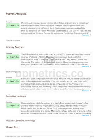 Market Analysis
Start Writing here...
Examples
 Cooper’s Cup
Phoenix, Arizona is an award-winning place to live and work and is considered
the leading business community in the Midwest. National publications and
organizations recognize Phoenix for its business environment and livability.
Here’s a sampling: 6th Place, America’s Best Places to Live Money, Top 50 Cities
to Live and Play, National Geographic Adventure, 3rd Hottest Town in the U.S.,
Money, Among 20 Best Places to Live & Work Employment Review, One of only
Industry Analysis
Start Writing here...
Examples
 Cooper’s Cup
The US coffee shop industry includes about 20,000 stores with combined annual
revenue of about $10 billion. Major companies include Caribou Coffee,
International Coffee & Tea (The Coffee Bean & Tea Leaf), Peet’s Coffee, and
Starbucks. The industry is concentrated: the top 50 companies generate more
than 70 percent of sales. Coffee shops are part of the specialty eatery industry,
which also includes retail outlets specializing in products such as bagels, donuts,
Competitive Landscape
Examples
 Cooper’s Cup
Consumer taste and personal income drive demand. The profitability of individual
companies depends on the ability to secure prime locations, drive store traffic,
and deliver high-quality products. Large companies have advantages in
purchasing, finance, and marketing. Small companies can compete effectively by
offering specialized products, serving a local market, or providing superior
customer service. Specialty eateries, which include coffee shops, are labor-
Products, Operations, Technology
Examples
 Cooper’s Cup
Major products include beverages and food. Beverages include brewed coffee
and tea; espresso drinks (cappuccinos, cafe lattes); cold blended beverages;
bottled water; soft drinks; and juices. Food includes pastries, bakery items,
desserts, sandwiches, and candy. Many coffee shops sell whole or ground coffee
beans for home consumption. Some coffee shops sell coffee or espresso-making
equipment, grinders, mugs, and other accessories. (First Research)
Market Size
Examples
upmetrics.co
Read More 
Read More 
Read More 
Read More 
2019 Business Plan | Coffee Shop Business Plan 10 / 27
 