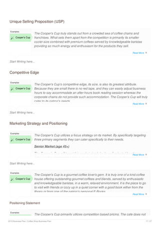Unique Selling Proposition (USP)
Start Writing here...
Examples
 Cooper’s Cup
The Cooper’s Cup truly stands out from a crowded sea of coffee chains and
franchises. What sets them apart from the competition is primarily its smaller
cozier size combined with premium coffees served by knowledgeable baristas
providing so much energy and enthusiasm for the products they sell.
Competitive Edge
Start Writing here...
Examples
 Cooper’s Cup
The Cooper’s Cup’s competitive edge, its size, is also its greatest attribute.
Because they are small there is no red tape, and they can easily adjust business
hours to say accommodate an after-hours book reading session whereas the
corporate chains do not provide such accommodation. The Cooper’s Cup will truly
cater to its patron's needs.
Marketing Strategy and Positioning
Start Writing here...
Examples
 Cooper’s Cup
The Cooper’s Cup utilizes a focus strategy on its market. By specifically targeting
three primary segments they can cater specifically to their needs.
Senior Market (age 45+)
The Cooper’s Cup will target this market simply by its well selected location.
Although this demographic group could readily drive downtown, they prefer a local
Positioning Statement
Examples
 Cooper’s Cup
The Cooper’s Cup is a gourmet coffee lover’s gem. It is truly one of a kind coffee
house offering outstanding gourmet coffees and blends, served by enthusiastic
and knowledgeable baristas, in a warm, relaxed environment. It is the place to go
to visit with friends or cozy up in a quiet corner with a good book either from the
library or from one of the patron’s personal E-Books.
Examples
The Cooper’s Cup primarily utilizes competition based pricing. The cafe does not
Read More 
Read More 
Read More 
Read More 
2019 Business Plan | Coffee Shop Business Plan 17 / 27
 