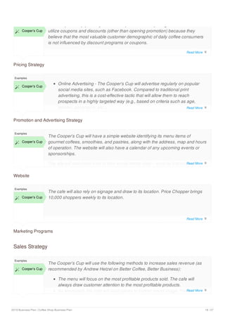 Pricing Strategy
 Cooper’s Cup
The Cooper’s Cup primarily utilizes competition based pricing. The cafe does not
utilize coupons and discounts (other than opening promotion) because they
believe that the most valuable customer demographic of daily coffee consumers
is not influenced by discount programs or coupons.
Promotion and Advertising Strategy
Examples
 Cooper’s Cup
Online Advertising - The Cooper’s Cup will advertise regularly on popular
social media sites, such as Facebook. Compared to traditional print
advertising, this is a cost-effective tactic that will allow them to reach
prospects in a highly targeted way (e.g., based on criteria such as age,
gender, geography, etc.).
Web Site - the Cooper’s Cup will develop a simple Web site, which will
Website
Examples
 Cooper’s Cup
The Cooper’s Cup will have a simple website identifying its menu items of
gourmet coffees, smoothies, and pastries, along with the address, map and hours
of operation. The website will also have a calendar of any upcoming events or
sponsorships.
The site will also have links to their social media sites – such as Facebook,
Twitter, and Pinterest.
Marketing Programs
Examples
 Cooper’s Cup
The cafe will also rely on signage and draw to its location. Price Chopper brings
10,000 shoppers weekly to its location.
Sales Strategy
Examples
 Cooper’s Cup
The Cooper’s Cup will use the following methods to increase sales revenue (as
recommended by Andrew Hetzel on Better Coffee, Better Business):
The menu will focus on the most profitable products sold. The cafe will
always draw customer attention to the most profitable products.
As warranted, the cafe will raise prices to bolster brand image. Prices
Read More 
Read More 
Read More 
Read More 
Read More 
2019 Business Plan | Coffee Shop Business Plan 18 / 27
 