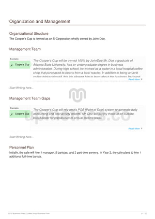 Organization and Management
Organizational Structure
The Cooper’s Cup is formed as an S-Corporation wholly owned by John Doe.
Management Team
Start Writing here...
Examples
 Cooper’s Cup
The Cooper’s Cup will be owned 100% by JohnDoe.Mr. Doe a graduate of
Arizona State University, has an undergraduate degree in business
administration. During high school, he worked as a waiter in a local hospital coffee
shop that purchased its beans from a local roaster. In addition to being an avid
coffee drinker himself, this job allowed him to learn about the business first-hand.
In college, Doe worked in a campus coffeehouse for four years, eventually rising
Management Team Gaps
Start Writing here...
Examples
 Cooper’s Cup
The Cooper’s Cup will rely on it's POS (Point of Sale) system to generate daily
accounting and cost activity reports. Mr. Doe will supply these to an outside
bookkeeper for preparation of annual income taxes.
Personnel Plan
Initially, the cafe will hire 1 manager, 5 baristas, and 2 part-time servers. In Year 2, the cafe plans to hire 1
additional full-time barista.
upmetrics.co
Read More 
Read More 
2019 Business Plan | Coffee Shop Business Plan 21 / 27
 