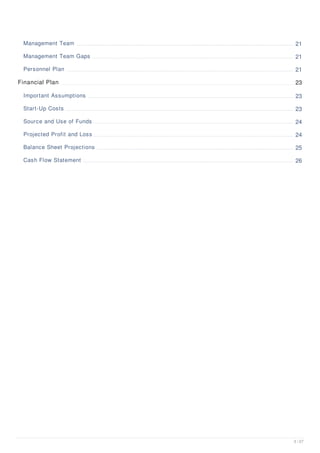 Management Team 21
Management Team Gaps 21
Personnel Plan 21
Financial Plan 23
Important Assumptions 23
Start-Up Costs 23
Source and Use of Funds 24
Projected Profit and Loss 24
Balance Sheet Projections 25
Cash Flow Statement 26
3 / 27
 