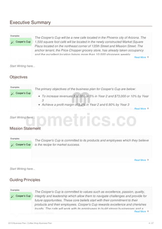 Executive Summary
Start Writing here...
Examples
 Cooper’s Cup
The Cooper’s Cup will be a new cafe located in the Phoenix city of Arizona. The
1,500 square foot café will be located in the newly constructed Market Square
Plaza located on the northeast corner of 135th Street and Mission Street. The
anchor tenant, the Price Chopper grocery store, has already taken occupancy
and the excellent location brings more than 10,000 shoppers weekly.
The Cooper’s Cup, aptly named for the aromatic brown liquid that will fill the cup,
Objectives
Start Writing here...
Examples
 Cooper’s Cup
The primary objectives of the business plan for Cooper’s Cup are below:
To increase revenues $36,000 or 5% in Year 2 and $73,000 or 10% by Year
3
Achieve a profit margin of 5.2% in Year 2 and 6.90% by Year 3
Be the Cafe of Choice in the Phoenix area and recipient of the Best
Mission Statement
Start Writing here...
Examples
 Cooper’s Cup
The Cooper’s Cup is committed to its products and employees which they believe
is the recipe for market success.
Guiding Principles
Examples
 Cooper’s Cup
The Cooper’s Cup is committed to values such as excellence, passion, quality,
integrity and leadership which allow them to navigate challenges and provide for
future opportunities. These core beliefs start with their commitment to their
products and their employees. Cooper’s Cup rewards excellence and cherishes
loyalty. The cafe will work with its employees to build strong businesses and a
secure future.
upmetrics.co
Read More 
Read More 
Read More 
Read More 
2019 Business Plan | Coffee Shop Business Plan 4 / 27
 