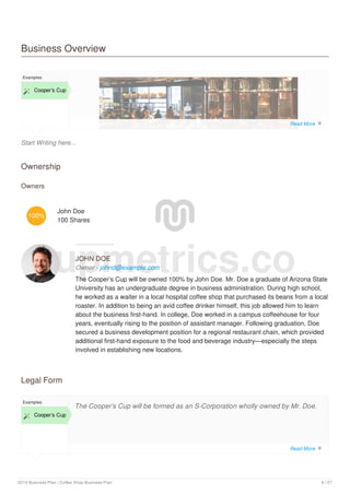 Business Overview
Start Writing here...
Examples
 Cooper’s Cup
Ownership
Owners
100%
John Doe
100 Shares
JOHN DOE
Owner - johnd@example.com
The Cooper’s Cup will be owned 100% by John Doe. Mr. Doe a graduate of Arizona State
University has an undergraduate degree in business administration. During high school,
he worked as a waiter in a local hospital coffee shop that purchased its beans from a local
roaster. In addition to being an avid coffee drinker himself, this job allowed him to learn
about the business first-hand. In college, Doe worked in a campus coffeehouse for four
years, eventually rising to the position of assistant manager. Following graduation, Doe
secured a business development position for a regional restaurant chain, which provided
additional first-hand exposure to the food and beverage industry—especially the steps
involved in establishing new locations.
Legal Form
Examples
 Cooper’s Cup
The Cooper’s Cup will be formed as an S-Corporation wholly owned by Mr. Doe.
upmetrics.co
Read More 
Read More 
2019 Business Plan | Coffee Shop Business Plan 6 / 27
 
