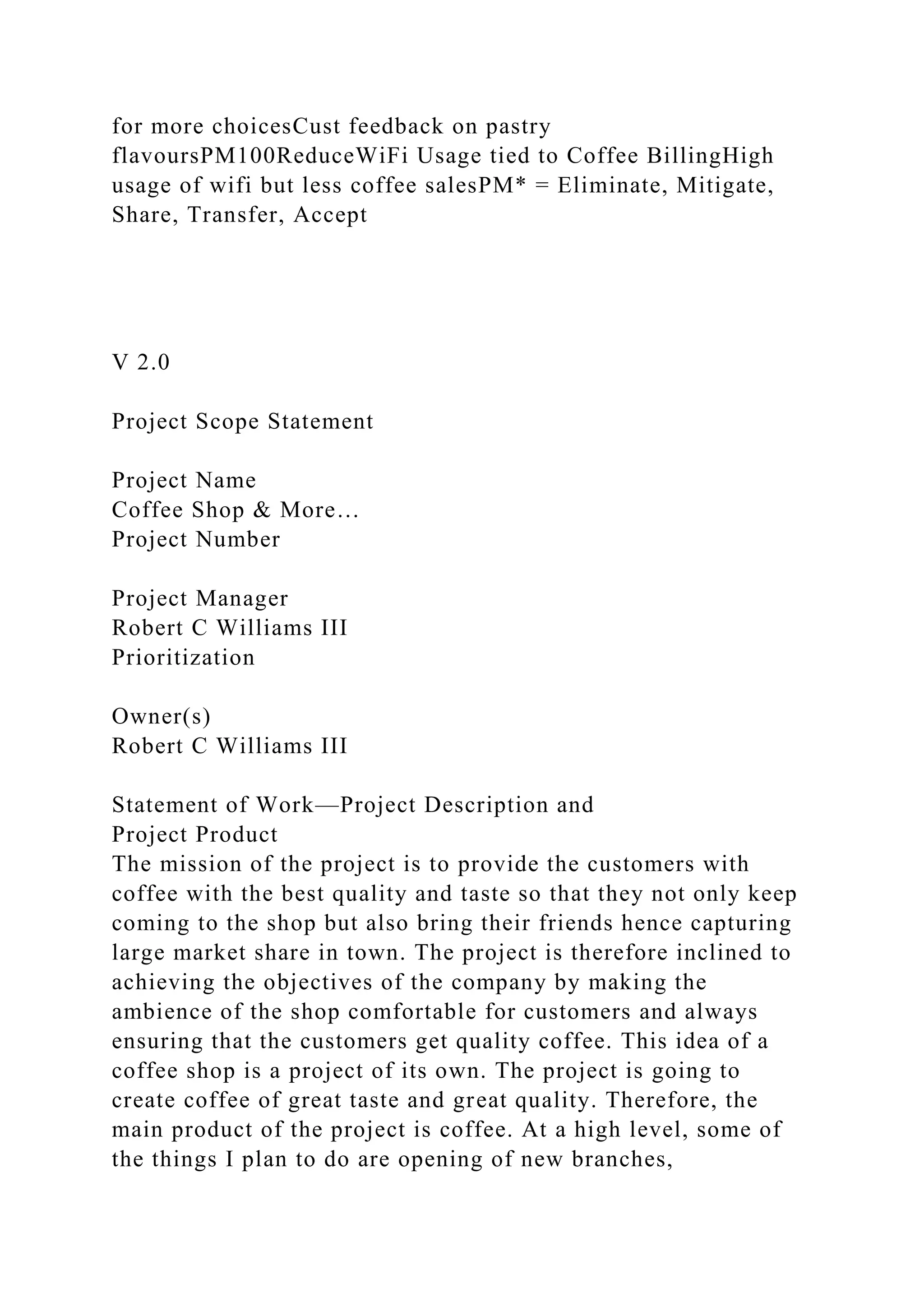 for more choicesCust feedback on pastry
flavoursPM100ReduceWiFi Usage tied to Coffee BillingHigh
usage of wifi but less coffee salesPM* = Eliminate, Mitigate,
Share, Transfer, Accept
V 2.0
Project Scope Statement
Project Name
Coffee Shop & More…
Project Number
Project Manager
Robert C Williams III
Prioritization
Owner(s)
Robert C Williams III
Statement of Work—Project Description and
Project Product
The mission of the project is to provide the customers with
coffee with the best quality and taste so that they not only keep
coming to the shop but also bring their friends hence capturing
large market share in town. The project is therefore inclined to
achieving the objectives of the company by making the
ambience of the shop comfortable for customers and always
ensuring that the customers get quality coffee. This idea of a
coffee shop is a project of its own. The project is going to
create coffee of great taste and great quality. Therefore, the
main product of the project is coffee. At a high level, some of
the things I plan to do are opening of new branches,
 