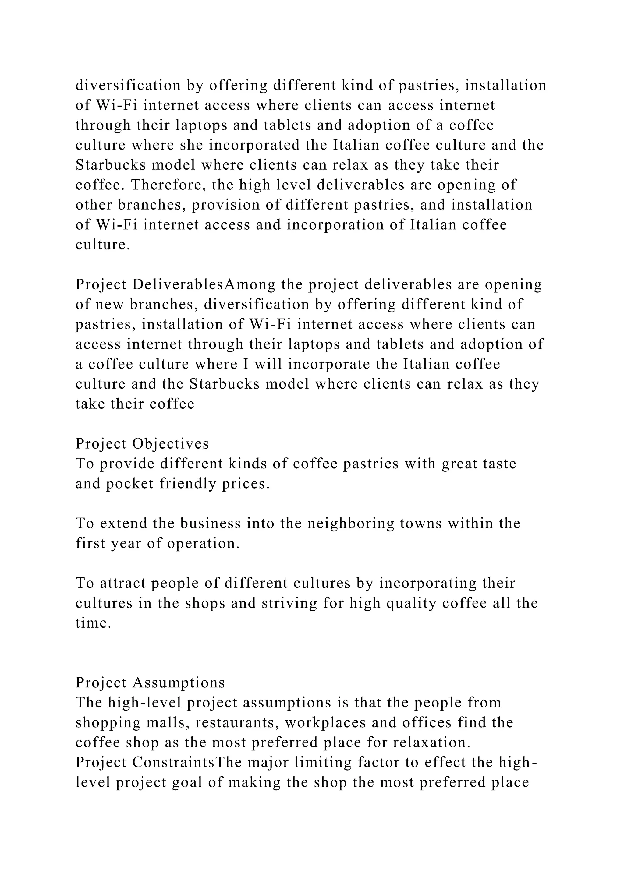 diversification by offering different kind of pastries, installation
of Wi-Fi internet access where clients can access internet
through their laptops and tablets and adoption of a coffee
culture where she incorporated the Italian coffee culture and the
Starbucks model where clients can relax as they take their
coffee. Therefore, the high level deliverables are opening of
other branches, provision of different pastries, and installation
of Wi-Fi internet access and incorporation of Italian coffee
culture.
Project DeliverablesAmong the project deliverables are opening
of new branches, diversification by offering different kind of
pastries, installation of Wi-Fi internet access where clients can
access internet through their laptops and tablets and adoption of
a coffee culture where I will incorporate the Italian coffee
culture and the Starbucks model where clients can relax as they
take their coffee
Project Objectives
To provide different kinds of coffee pastries with great taste
and pocket friendly prices.
To extend the business into the neighboring towns within the
first year of operation.
To attract people of different cultures by incorporating their
cultures in the shops and striving for high quality coffee all the
time.
Project Assumptions
The high-level project assumptions is that the people from
shopping malls, restaurants, workplaces and offices find the
coffee shop as the most preferred place for relaxation.
Project ConstraintsThe major limiting factor to effect the high-
level project goal of making the shop the most preferred place
 
