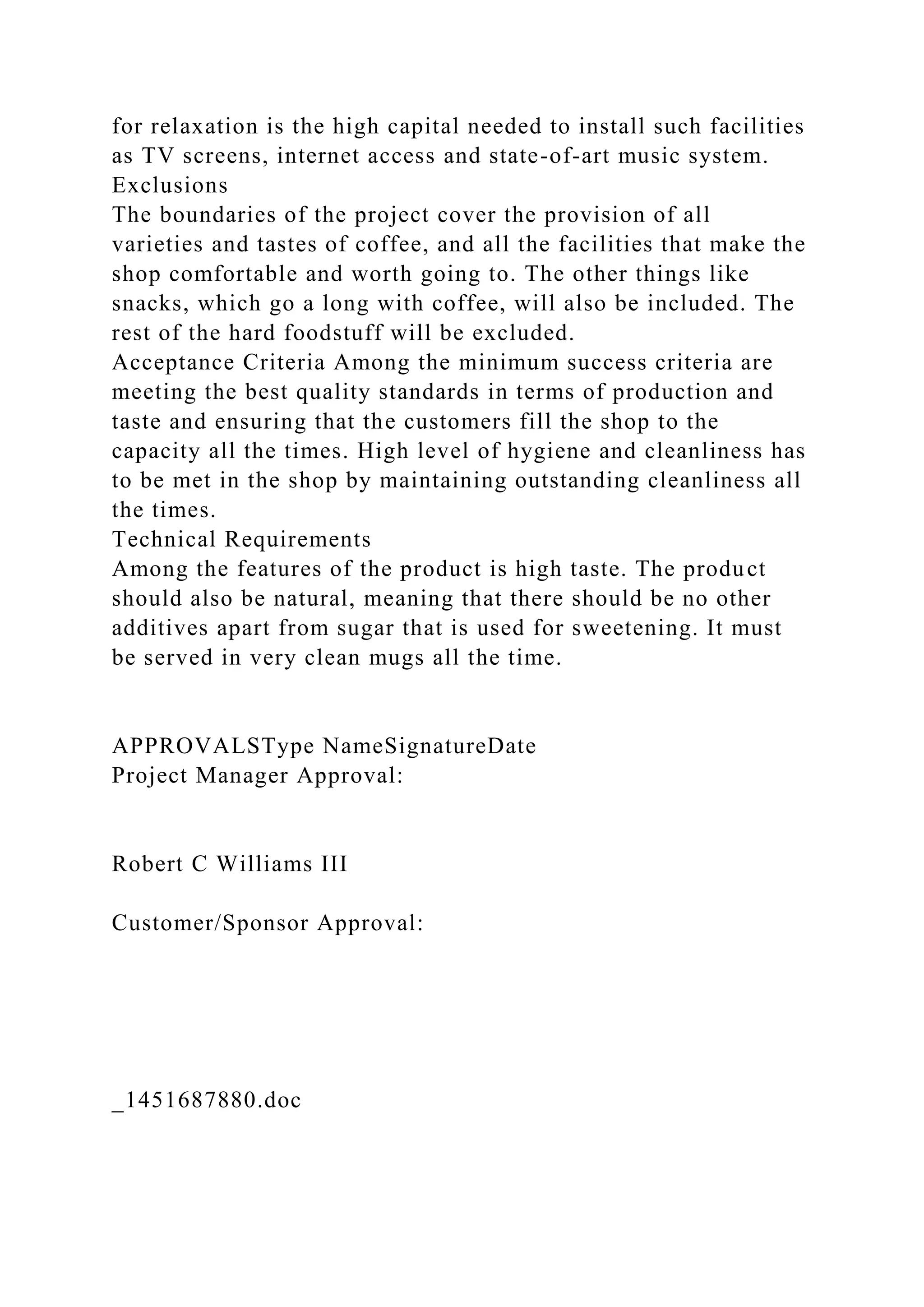 for relaxation is the high capital needed to install such facilities
as TV screens, internet access and state-of-art music system.
Exclusions
The boundaries of the project cover the provision of all
varieties and tastes of coffee, and all the facilities that make the
shop comfortable and worth going to. The other things like
snacks, which go a long with coffee, will also be included. The
rest of the hard foodstuff will be excluded.
Acceptance Criteria Among the minimum success criteria are
meeting the best quality standards in terms of production and
taste and ensuring that the customers fill the shop to the
capacity all the times. High level of hygiene and cleanliness has
to be met in the shop by maintaining outstanding cleanliness all
the times.
Technical Requirements
Among the features of the product is high taste. The product
should also be natural, meaning that there should be no other
additives apart from sugar that is used for sweetening. It must
be served in very clean mugs all the time.
APPROVALSType NameSignatureDate
Project Manager Approval:
Robert C Williams III
Customer/Sponsor Approval:
_1451687880.doc
 