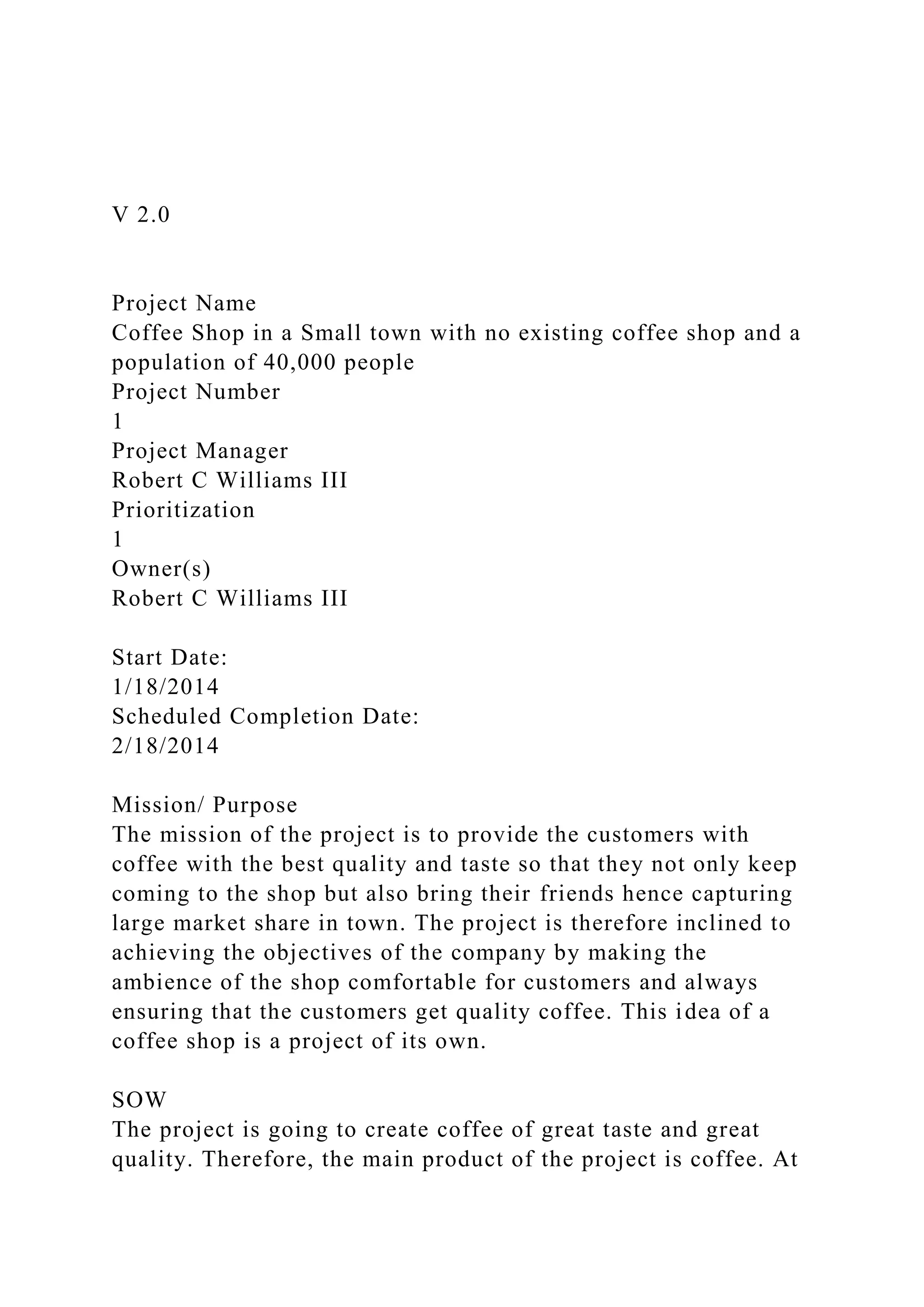 V 2.0
Project Name
Coffee Shop in a Small town with no existing coffee shop and a
population of 40,000 people
Project Number
1
Project Manager
Robert C Williams III
Prioritization
1
Owner(s)
Robert C Williams III
Start Date:
1/18/2014
Scheduled Completion Date:
2/18/2014
Mission/ Purpose
The mission of the project is to provide the customers with
coffee with the best quality and taste so that they not only keep
coming to the shop but also bring their friends hence capturing
large market share in town. The project is therefore inclined to
achieving the objectives of the company by making the
ambience of the shop comfortable for customers and always
ensuring that the customers get quality coffee. This idea of a
coffee shop is a project of its own.
SOW
The project is going to create coffee of great taste and great
quality. Therefore, the main product of the project is coffee. At
 