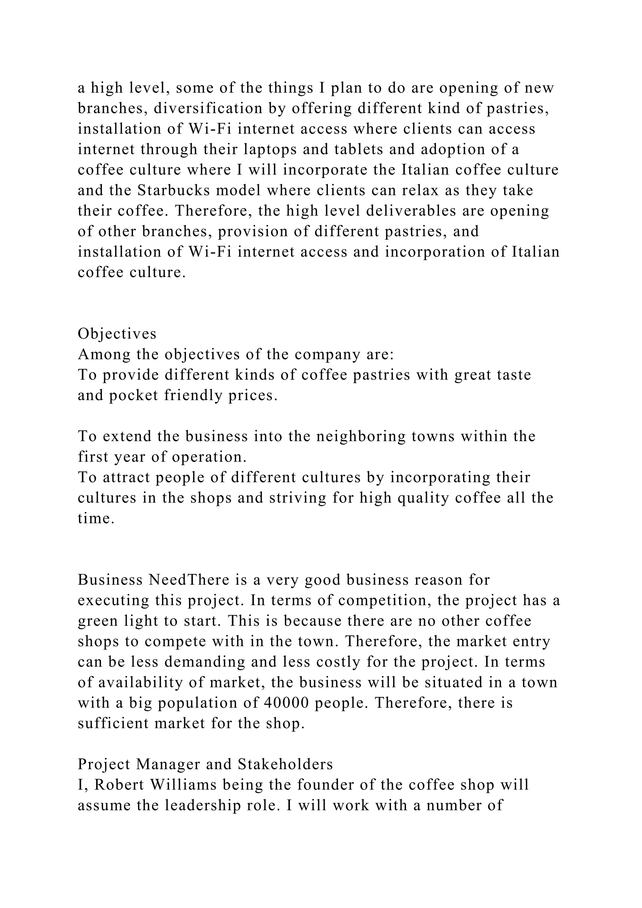 a high level, some of the things I plan to do are opening of new
branches, diversification by offering different kind of pastries,
installation of Wi-Fi internet access where clients can access
internet through their laptops and tablets and adoption of a
coffee culture where I will incorporate the Italian coffee culture
and the Starbucks model where clients can relax as they take
their coffee. Therefore, the high level deliverables are opening
of other branches, provision of different pastries, and
installation of Wi-Fi internet access and incorporation of Italian
coffee culture.
Objectives
Among the objectives of the company are:
To provide different kinds of coffee pastries with great taste
and pocket friendly prices.
To extend the business into the neighboring towns within the
first year of operation.
To attract people of different cultures by incorporating their
cultures in the shops and striving for high quality coffee all the
time.
Business NeedThere is a very good business reason for
executing this project. In terms of competition, the project has a
green light to start. This is because there are no other coffee
shops to compete with in the town. Therefore, the market entry
can be less demanding and less costly for the project. In terms
of availability of market, the business will be situated in a town
with a big population of 40000 people. Therefore, there is
sufficient market for the shop.
Project Manager and Stakeholders
I, Robert Williams being the founder of the coffee shop will
assume the leadership role. I will work with a number of
 