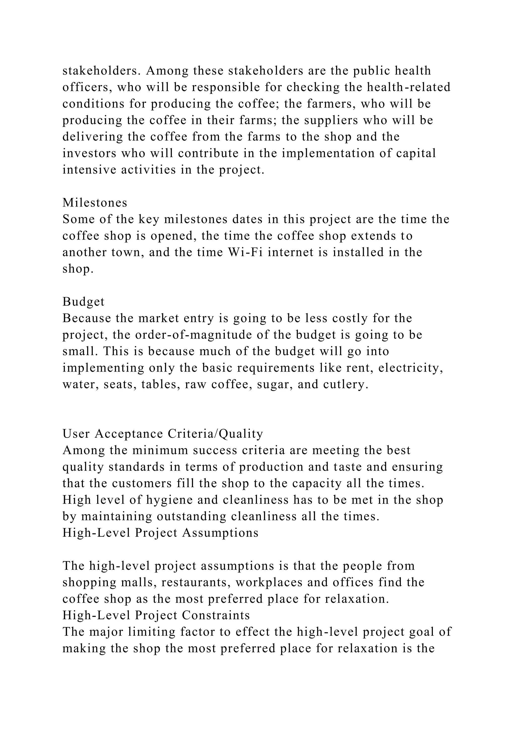 stakeholders. Among these stakeholders are the public health
officers, who will be responsible for checking the health-related
conditions for producing the coffee; the farmers, who will be
producing the coffee in their farms; the suppliers who will be
delivering the coffee from the farms to the shop and the
investors who will contribute in the implementation of capital
intensive activities in the project.
Milestones
Some of the key milestones dates in this project are the time the
coffee shop is opened, the time the coffee shop extends to
another town, and the time Wi-Fi internet is installed in the
shop.
Budget
Because the market entry is going to be less costly for the
project, the order-of-magnitude of the budget is going to be
small. This is because much of the budget will go into
implementing only the basic requirements like rent, electricity,
water, seats, tables, raw coffee, sugar, and cutlery.
User Acceptance Criteria/Quality
Among the minimum success criteria are meeting the best
quality standards in terms of production and taste and ensuring
that the customers fill the shop to the capacity all the times.
High level of hygiene and cleanliness has to be met in the shop
by maintaining outstanding cleanliness all the times.
High-Level Project Assumptions
The high-level project assumptions is that the people from
shopping malls, restaurants, workplaces and offices find the
coffee shop as the most preferred place for relaxation.
High-Level Project Constraints
The major limiting factor to effect the high-level project goal of
making the shop the most preferred place for relaxation is the
 