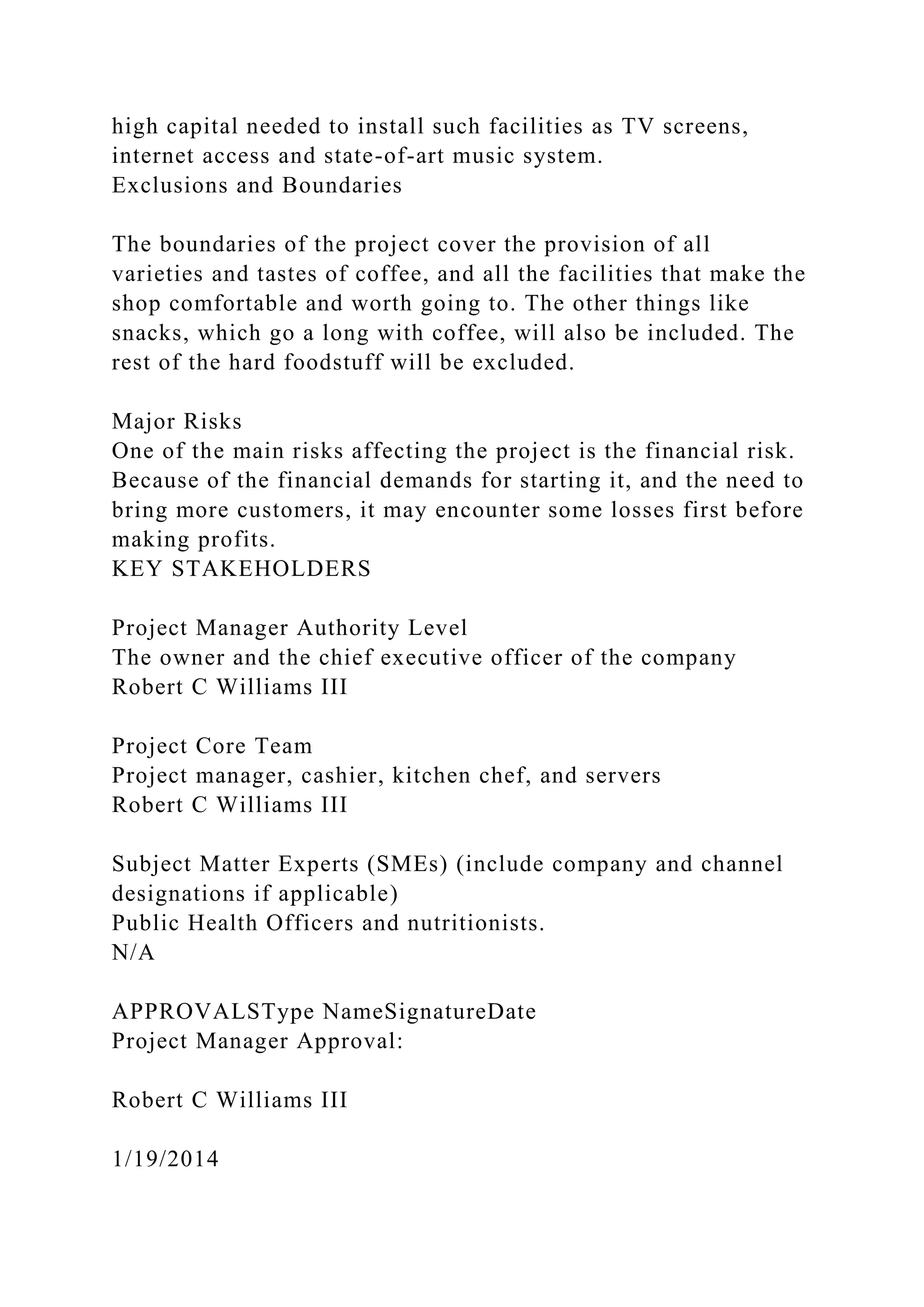 high capital needed to install such facilities as TV screens,
internet access and state-of-art music system.
Exclusions and Boundaries
The boundaries of the project cover the provision of all
varieties and tastes of coffee, and all the facilities that make the
shop comfortable and worth going to. The other things like
snacks, which go a long with coffee, will also be included. The
rest of the hard foodstuff will be excluded.
Major Risks
One of the main risks affecting the project is the financial risk.
Because of the financial demands for starting it, and the need to
bring more customers, it may encounter some losses first before
making profits.
KEY STAKEHOLDERS
Project Manager Authority Level
The owner and the chief executive officer of the company
Robert C Williams III
Project Core Team
Project manager, cashier, kitchen chef, and servers
Robert C Williams III
Subject Matter Experts (SMEs) (include company and channel
designations if applicable)
Public Health Officers and nutritionists.
N/A
APPROVALSType NameSignatureDate
Project Manager Approval:
Robert C Williams III
1/19/2014
 