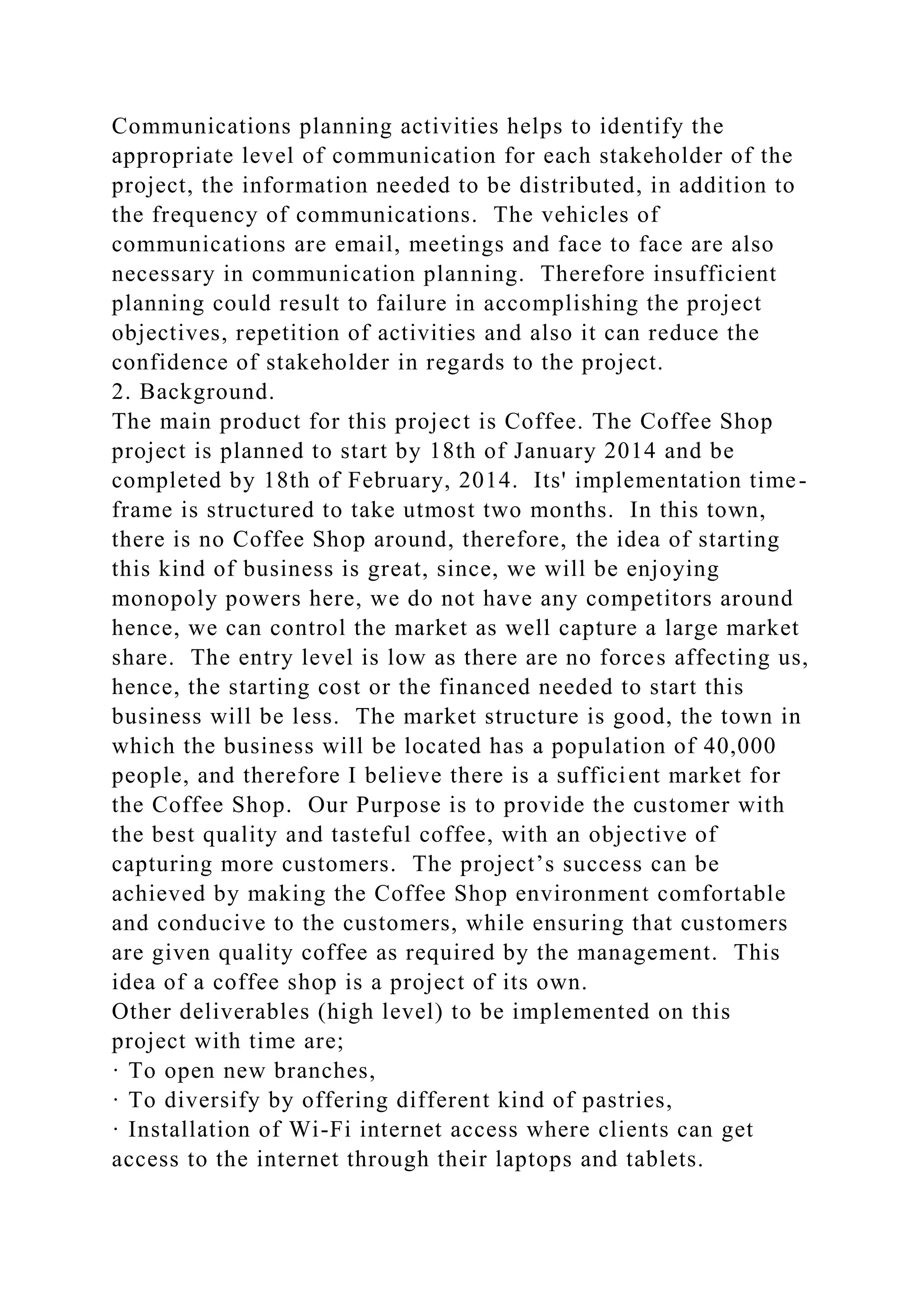 Communications planning activities helps to identify the
appropriate level of communication for each stakeholder of the
project, the information needed to be distributed, in addition to
the frequency of communications. The vehicles of
communications are email, meetings and face to face are also
necessary in communication planning. Therefore insufficient
planning could result to failure in accomplishing the project
objectives, repetition of activities and also it can reduce the
confidence of stakeholder in regards to the project.
2. Background.
The main product for this project is Coffee. The Coffee Shop
project is planned to start by 18th of January 2014 and be
completed by 18th of February, 2014. Its' implementation time-
frame is structured to take utmost two months. In this town,
there is no Coffee Shop around, therefore, the idea of starting
this kind of business is great, since, we will be enjoying
monopoly powers here, we do not have any competitors around
hence, we can control the market as well capture a large market
share. The entry level is low as there are no forces affecting us,
hence, the starting cost or the financed needed to start this
business will be less. The market structure is good, the town in
which the business will be located has a population of 40,000
people, and therefore I believe there is a sufficient market for
the Coffee Shop. Our Purpose is to provide the customer with
the best quality and tasteful coffee, with an objective of
capturing more customers. The project’s success can be
achieved by making the Coffee Shop environment comfortable
and conducive to the customers, while ensuring that customers
are given quality coffee as required by the management. This
idea of a coffee shop is a project of its own.
Other deliverables (high level) to be implemented on this
project with time are;
· To open new branches,
· To diversify by offering different kind of pastries,
· Installation of Wi-Fi internet access where clients can get
access to the internet through their laptops and tablets.
 