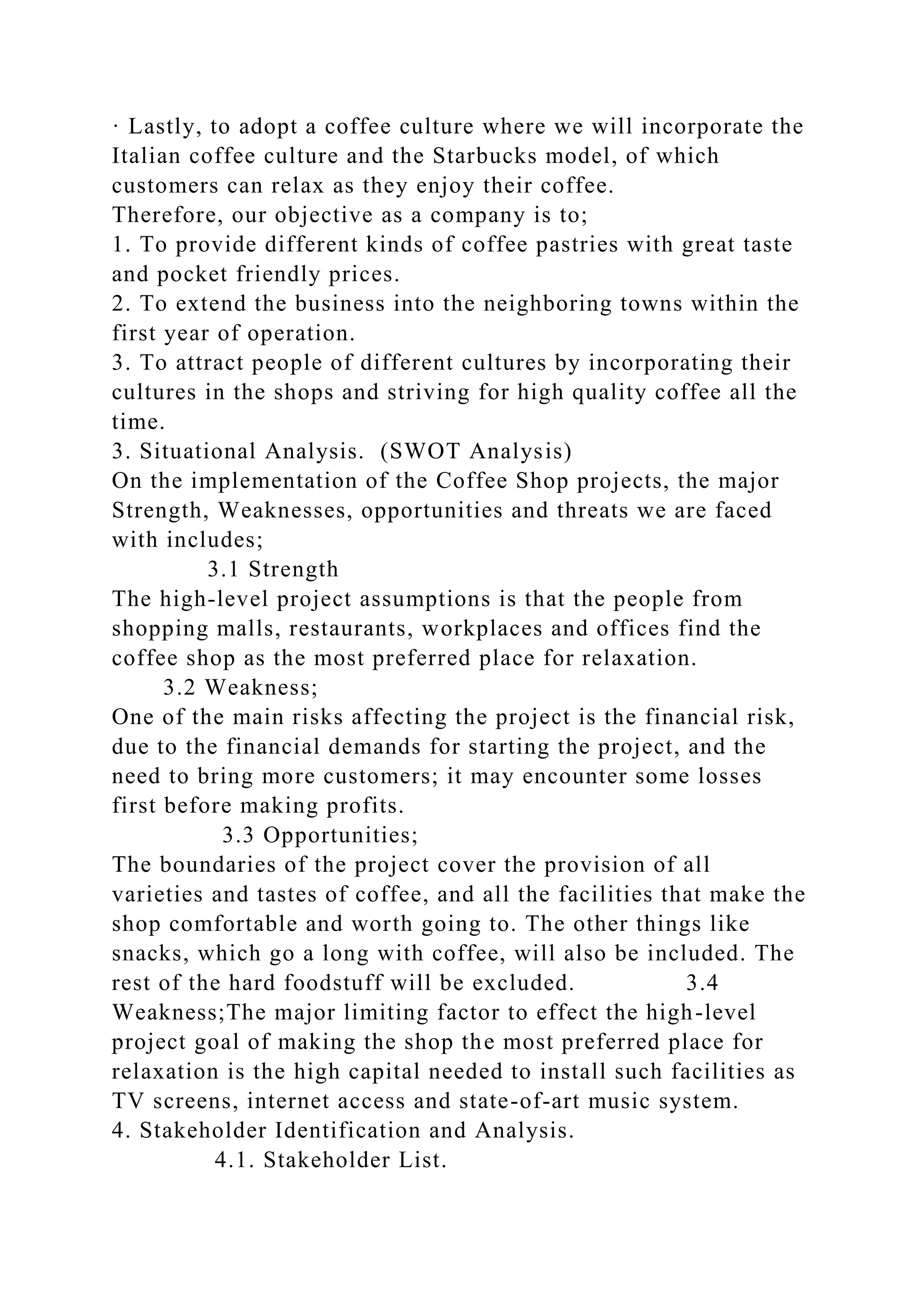 · Lastly, to adopt a coffee culture where we will incorporate the
Italian coffee culture and the Starbucks model, of which
customers can relax as they enjoy their coffee.
Therefore, our objective as a company is to;
1. To provide different kinds of coffee pastries with great taste
and pocket friendly prices.
2. To extend the business into the neighboring towns within the
first year of operation.
3. To attract people of different cultures by incorporating their
cultures in the shops and striving for high quality coffee all the
time.
3. Situational Analysis. (SWOT Analysis)
On the implementation of the Coffee Shop projects, the major
Strength, Weaknesses, opportunities and threats we are faced
with includes;
3.1 Strength
The high-level project assumptions is that the people from
shopping malls, restaurants, workplaces and offices find the
coffee shop as the most preferred place for relaxation.
3.2 Weakness;
One of the main risks affecting the project is the financial risk,
due to the financial demands for starting the project, and the
need to bring more customers; it may encounter some losses
first before making profits.
3.3 Opportunities;
The boundaries of the project cover the provision of all
varieties and tastes of coffee, and all the facilities that make the
shop comfortable and worth going to. The other things like
snacks, which go a long with coffee, will also be included. The
rest of the hard foodstuff will be excluded. 3.4
Weakness;The major limiting factor to effect the high-level
project goal of making the shop the most preferred place for
relaxation is the high capital needed to install such facilities as
TV screens, internet access and state-of-art music system.
4. Stakeholder Identification and Analysis.
4.1. Stakeholder List.
 
