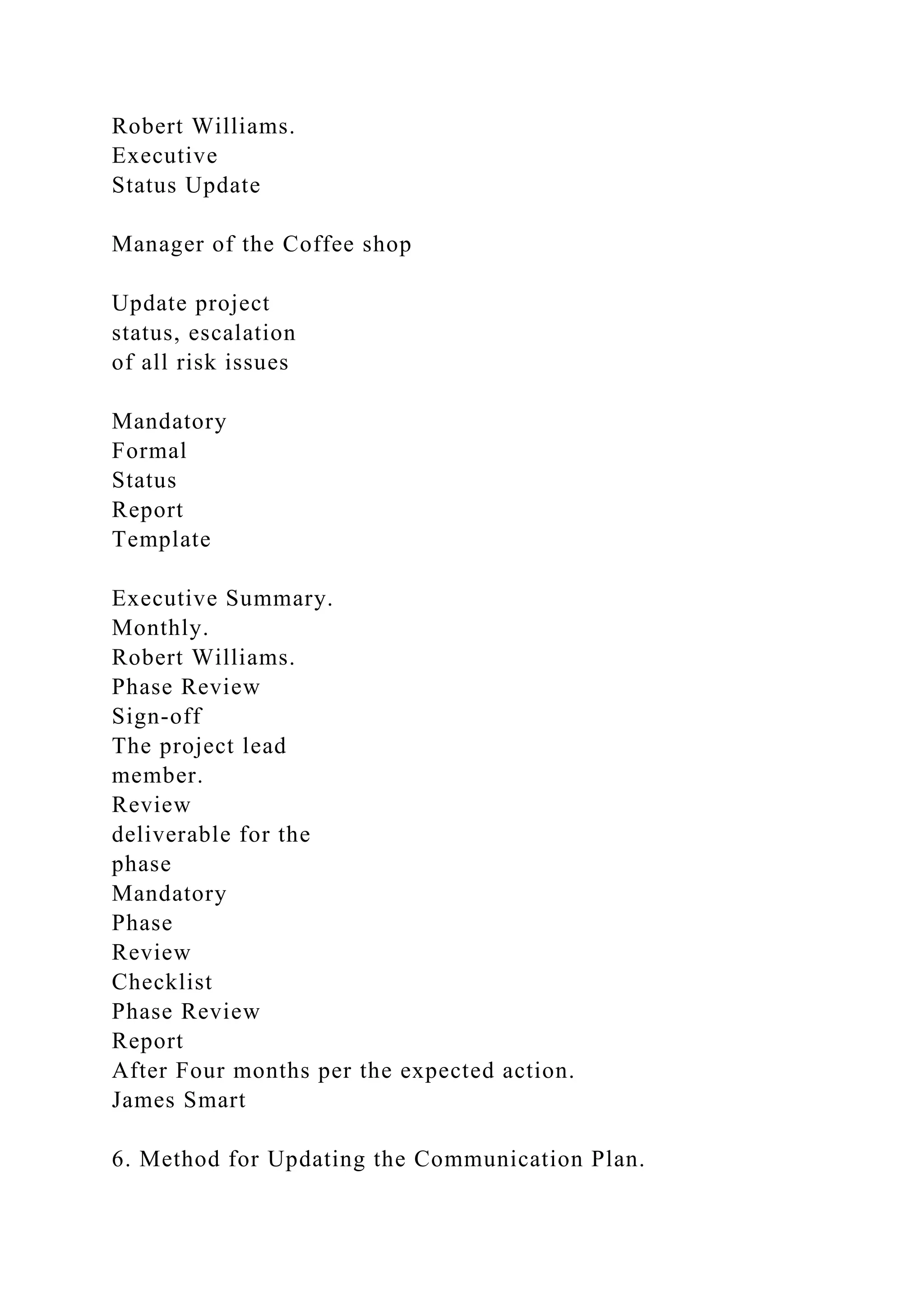 Robert Williams.
Executive
Status Update
Manager of the Coffee shop
Update project
status, escalation
of all risk issues
Mandatory
Formal
Status
Report
Template
Executive Summary.
Monthly.
Robert Williams.
Phase Review
Sign-off
The project lead
member.
Review
deliverable for the
phase
Mandatory
Phase
Review
Checklist
Phase Review
Report
After Four months per the expected action.
James Smart
6. Method for Updating the Communication Plan.
 