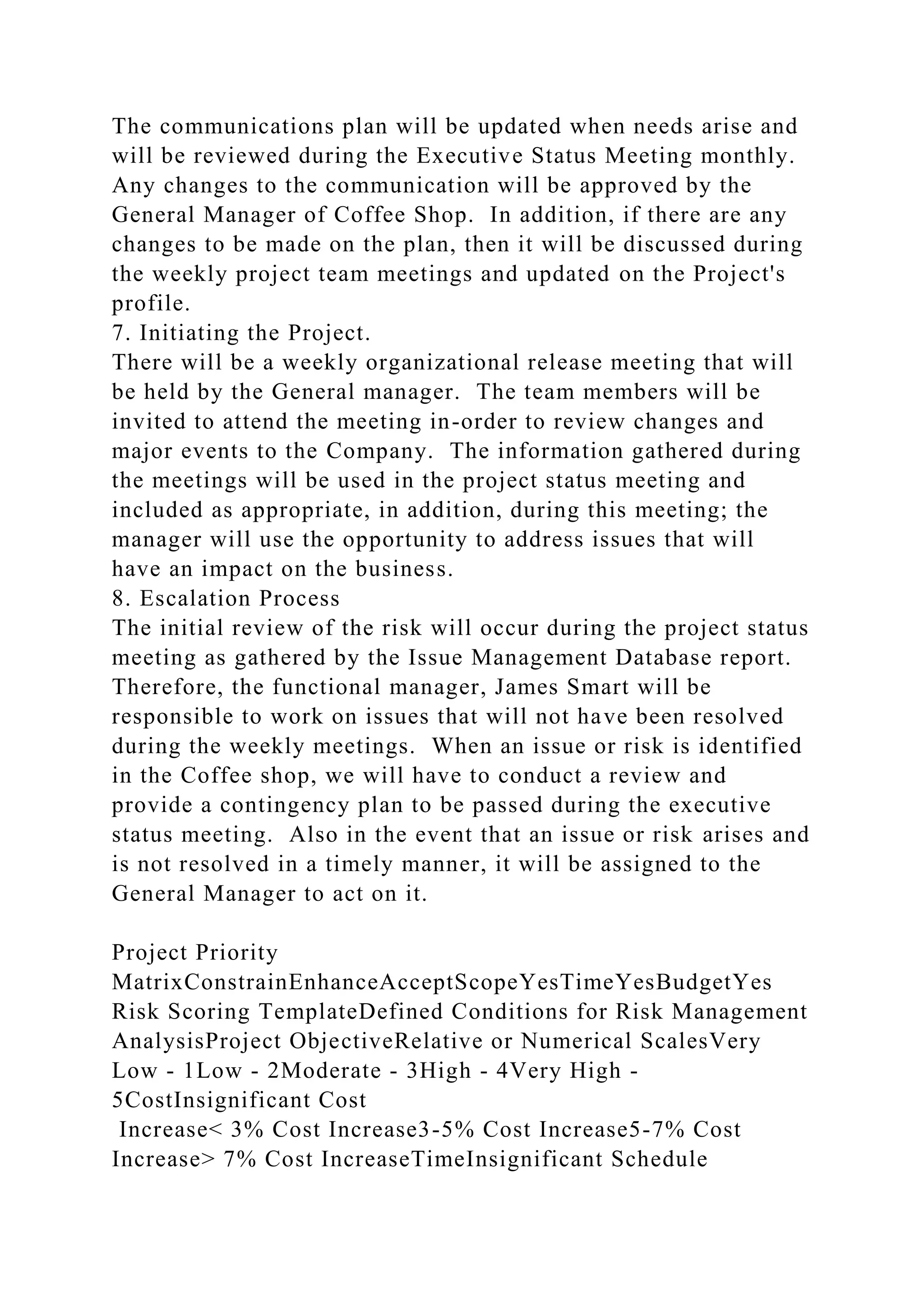 The communications plan will be updated when needs arise and
will be reviewed during the Executive Status Meeting monthly.
Any changes to the communication will be approved by the
General Manager of Coffee Shop. In addition, if there are any
changes to be made on the plan, then it will be discussed during
the weekly project team meetings and updated on the Project's
profile.
7. Initiating the Project.
There will be a weekly organizational release meeting that will
be held by the General manager. The team members will be
invited to attend the meeting in-order to review changes and
major events to the Company. The information gathered during
the meetings will be used in the project status meeting and
included as appropriate, in addition, during this meeting; the
manager will use the opportunity to address issues that will
have an impact on the business.
8. Escalation Process
The initial review of the risk will occur during the project status
meeting as gathered by the Issue Management Database report.
Therefore, the functional manager, James Smart will be
responsible to work on issues that will not have been resolved
during the weekly meetings. When an issue or risk is identified
in the Coffee shop, we will have to conduct a review and
provide a contingency plan to be passed during the executive
status meeting. Also in the event that an issue or risk arises and
is not resolved in a timely manner, it will be assigned to the
General Manager to act on it.
Project Priority
MatrixConstrainEnhanceAcceptScopeYesTimeYesBudgetYes
Risk Scoring TemplateDefined Conditions for Risk Management
AnalysisProject ObjectiveRelative or Numerical ScalesVery
Low - 1Low - 2Moderate - 3High - 4Very High -
5CostInsignificant Cost
Increase< 3% Cost Increase3-5% Cost Increase5-7% Cost
Increase> 7% Cost IncreaseTimeInsignificant Schedule
 