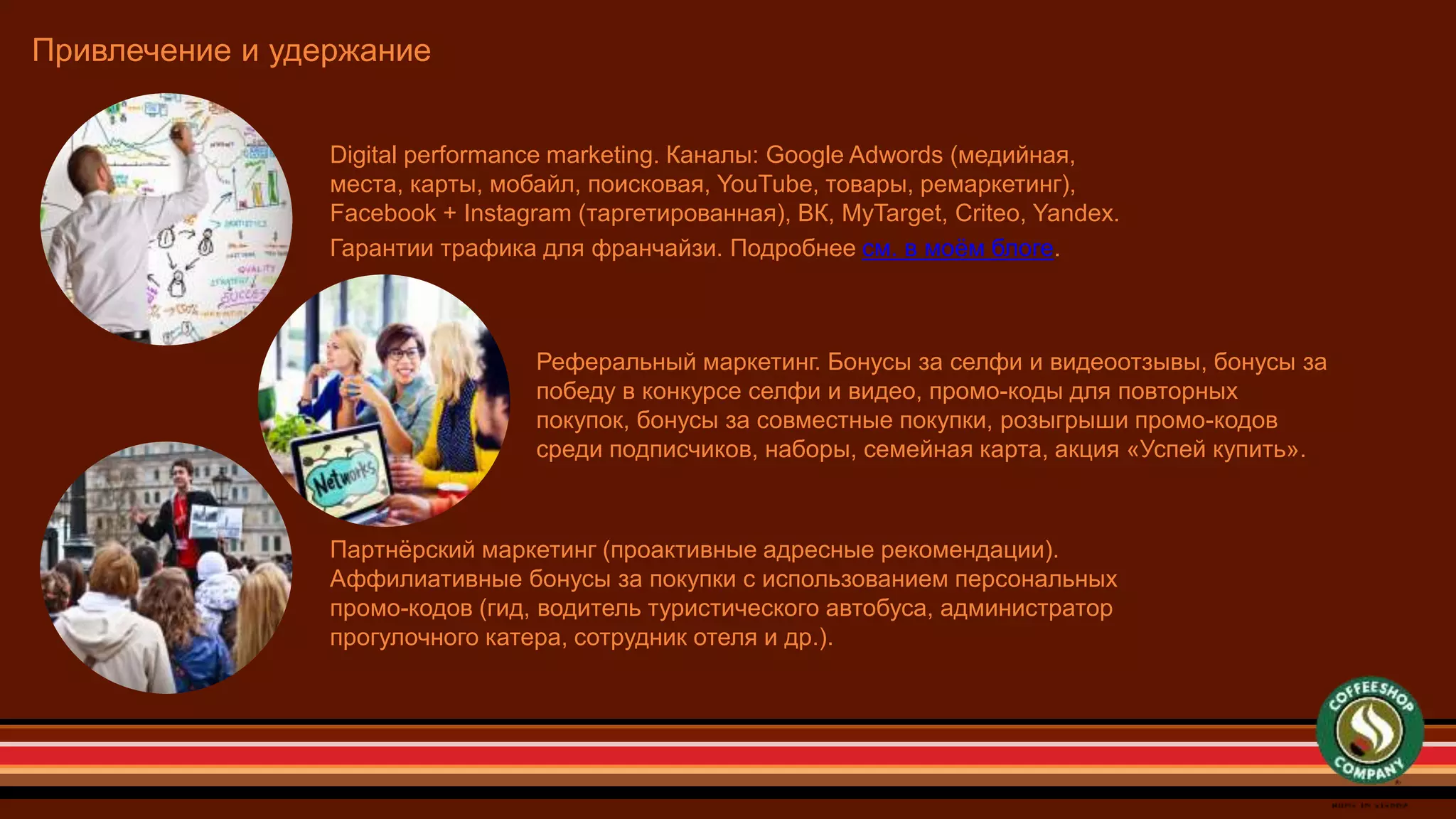Привлечение и удержание
Digital performance marketing. Каналы: Google Adwords (медийная,
места, карты, мобайл, поисковая, YouTube, товары, ремаркетинг),
Facebook + Instagram (таргетированная), ВК, MyTarget, Criteo, Yandex.
Гарантии трафика для франчайзи. Подробнее см. в моём блоге.
Реферальный маркетинг. Бонусы за селфи и видеоотзывы, бонусы за
победу в конкурсе селфи и видео, промо-коды для повторных
покупок, бонусы за совместные покупки, розыгрыши промо-кодов
среди подписчиков, наборы, семейная карта, акция «Успей купить».
Партнёрский маркетинг (проактивные адресные рекомендации).
Аффилиативные бонусы за покупки с использованием персональных
промо-кодов (гид, водитель туристического автобуса, администратор
прогулочного катера, сотрудник отеля и др.).
 