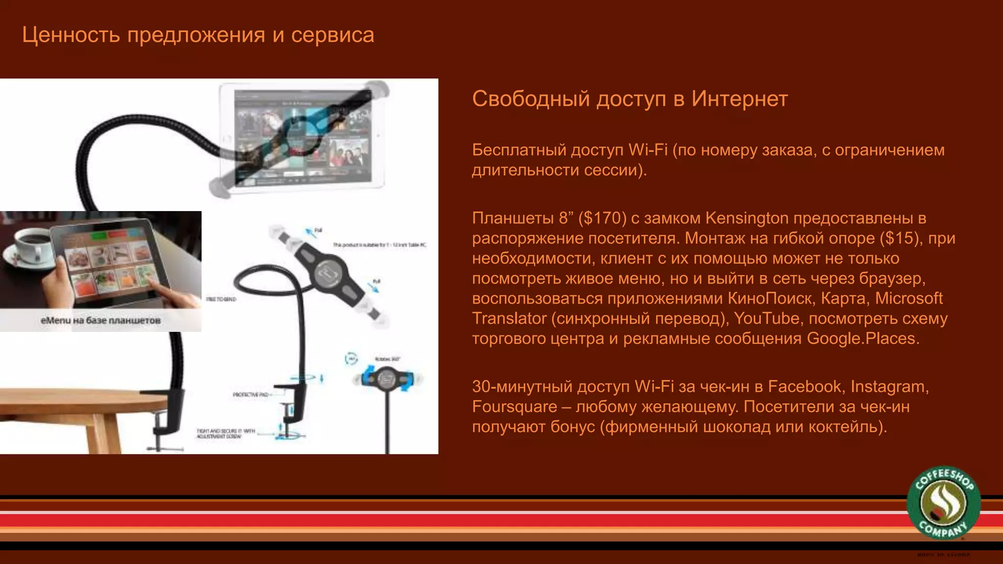 Ценность предложения и сервиса
Свободный доступ в Интернет
Бесплатный доступ Wi-Fi (по номеру заказа, с ограничением
длительности сессии).
Планшеты 8” ($170) с замком Kensington предоставлены в
распоряжение посетителя. Монтаж на гибкой опоре ($15), при
необходимости, клиент с их помощью может не только
посмотреть живое меню, но и выйти в сеть через браузер,
воспользоваться приложениями КиноПоиск, Карта, Microsoft
Translator (синхронный перевод), YouTube, посмотреть схему
торгового центра и рекламные сообщения Google.Places.
30-минутный доступ Wi-Fi за чек-ин в Facebook, Instagram,
Foursquare – любому желающему. Посетители за чек-ин
получают бонус (фирменный шоколад или коктейль).
 