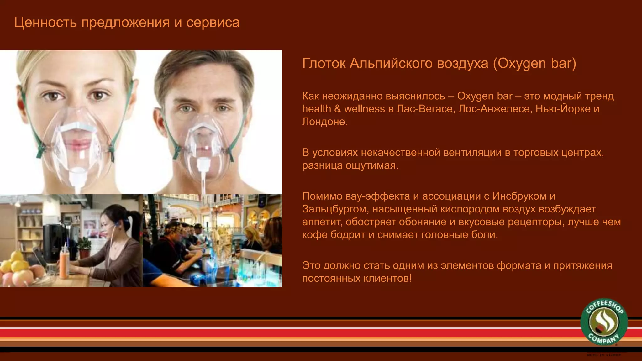 Ценность предложения и сервиса
Глоток Альпийского воздуха (Oxygen bar)
Как неожиданно выяснилось – Oxygen bar – это модный тренд
health & wellness в Лас-Вегасе, Лос-Анжелесе, Нью-Йорке и
Лондоне.
В условиях некачественной вентиляции в торговых центрах,
разница ощутимая.
Помимо вау-эффекта и ассоциации с Инсбруком и
Зальцбургом, насыщенный кислородом воздух возбуждает
аппетит, обостряет обоняние и вкусовые рецепторы, лучше чем
кофе бодрит и снимает головные боли.
Это должно стать одним из элементов формата и притяжения
постоянных клиентов!
 