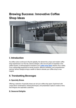 Brewing Success: Innovative Coffee
Shop Ideas
I. Introduction
As coffee culture continues to flourish globally, the demand for unique and modern coffee
shop experiences is on the rise. Senevo Designs, with over 20 years of expertise in the
coffee industry, is well-equipped to transform your coffee shop ideas dreams into a reality.
From cutting-edge equipment to trendy furniture, effective marketing, and comprehensive
training, Senevo Designs brings a wealth of ideas to elevate your coffee shop to new
heights.
II. Trendsetting Beverages
A. Specialty Brews
Offering a selection of specialty brews can set your coffee shop apart. Experiment with
unique flavor combinations, brewing techniques, and presentation styles to create a menu
that intrigues and captivates customers.
B. Seasonal Delights
 