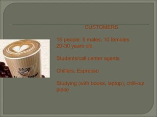 CUSTOMERS 15 people: 5 males, 10 females 20-30 years old Students/call center agents Chillers, Espresso Studying (with books, laptop), chill-out place   