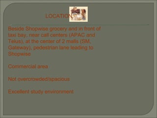 LOCATION Beside Shopwise grocery and in front of taxi bay, near call centers (APAC and Telus), at the center of 2 malls (SM, Gateway), pedestrian lane leading to Shopwise Commercial area Not overcrowded/spacious Excellent study environment 