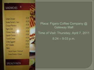 Place: Figaro Coffee Company @ Gateway Mall Time of Visit: Thursday, April 7, 2011 8:24 – 9:03 p.m. 