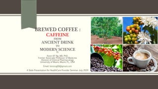 BREWED COFFEE :
CAFFEINE
FROM
ANCIENT DRINK
TO
MODERN SCIENCEBy
Kevin KF Ng, MD, PhD.
Former Associate Professor of Medicine
Division of Clinical Pharmacology
University of Miami, Miami, FL., USA
Email: kevinng68@gmail.com
A Slide Presentation for HealthCare Provider Seminar July 2020
 
