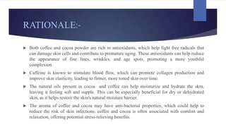 RATIONALE:-
 Both coffee and cocoa powder are rich in antioxidants, which help fight free radicals that
can damage skin cells and contribute to premature aging. These antioxidants can help reduce
the appearance of fine lines, wrinkles, and age spots, promoting a more youthful
complexion.
 Caffeine is known to stimulate blood flow, which can promote collagen production and
improve skin elasticity, leading to firmer, more toned skin over time.
 The natural oils present in cocoa and coffee can help moisturize and hydrate the skin,
leaving it feeling soft and supple. This can be especially beneficial for dry or dehydrated
skin, as it helps restore the skin's natural moisture barrier.
 The aroma of coffee and cocoa may have anti-bacterial properties, which could help to
reduce the risk of skin infections. coffee and cocoa is often associated with comfort and
relaxation, offering potential stress-relieving benefits.
 
