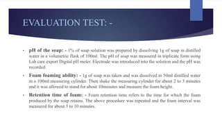 EVALUATION TEST: -
• pH of the soap: - 1% of soap solution was prepared by dissolving 1g of soap in distilled
water in a volumetric flask of 100ml. The pH of soap was measured in triplicate form using
Lab care export Digital pH meter. Electrode was introduced into the solution and the pH was
recorded.
• Foam foaming ability: - 1g of soap was taken and was dissolved in 50ml distilled water
in a 100ml measuring cylinder. Then shake the measuring cylinder for about 2 to 3 minutes
and it was allowed to stand for about 10minutes and measure the foam height.
• Retention time of foam: - Foam retention time refers to the time for which the foam
produced by the soap retains. The above procedure was repeated and the foam interval was
measured for about 5 to 10 minutes.
 
