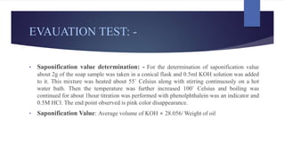 EVAUATION TEST: -
• Saponification value determination: - For the determination of saponification value
about 2g of the soap sample was taken in a conical flask and 0.5ml KOH solution was added
to it. This mixture was heated about 55˚ Celsius along with stirring continuously on a hot
water bath. Then the temperature was further increased 100˚ Celsius and boiling was
continued for about 1hour titration was performed with phenolphthalein was an indicator and
0.5M HCl. The end point observed is pink color disappearance.
• Saponification Value: Average volume of KOH × 28.056/ Weight of oil
 